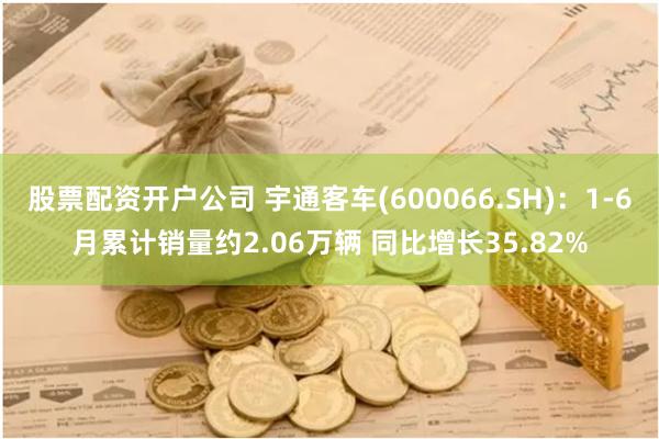 股票配资开户公司 宇通客车(600066.SH)：1-6月累计销量约2.06万辆 同比增长35.82%