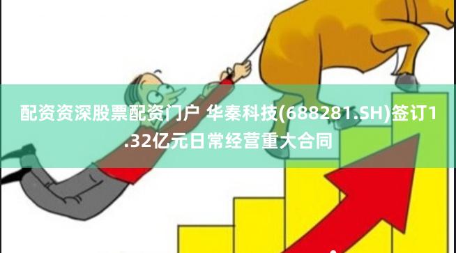 配资资深股票配资门户 华秦科技(688281.SH)签订1.32亿元日常经营重大合同