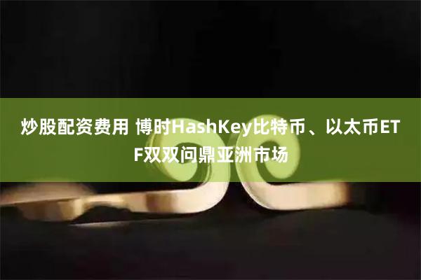 炒股配资费用 博时HashKey比特币、以太币ETF双双问鼎亚洲市场