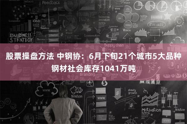 股票操盘方法 中钢协：6月下旬21个城市5大品种钢材社会库存1041万吨