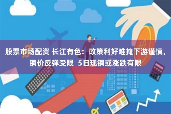 股票市场配资 长江有色：政策利好难掩下游谨慎，铜价反弹受限  5日现铜或涨跌有限