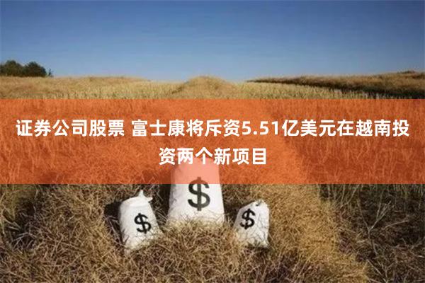 证券公司股票 富士康将斥资5.51亿美元在越南投资两个新项目