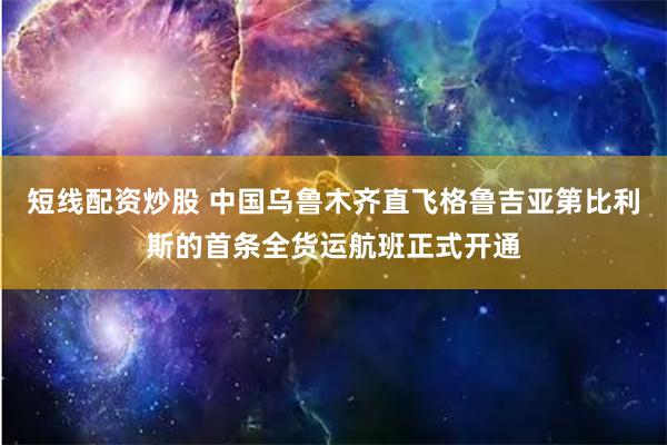 短线配资炒股 中国乌鲁木齐直飞格鲁吉亚第比利斯的首条全货运航班正式开通