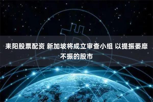 耒阳股票配资 新加坡将成立审查小组 以提振萎靡不振的股市