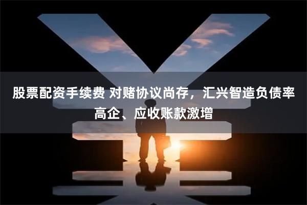 股票配资手续费 对赌协议尚存，汇兴智造负债率高企、应收账款激增