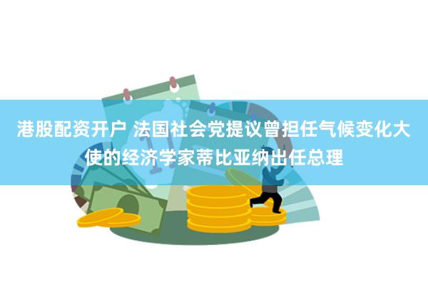 港股配资开户 法国社会党提议曾担任气候变化大使的经济学家蒂比亚纳出任总理