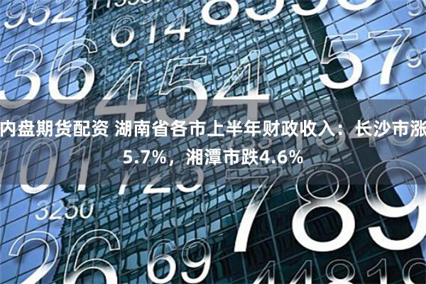 内盘期货配资 湖南省各市上半年财政收入：长沙市涨5.7%，湘潭市跌4.6%