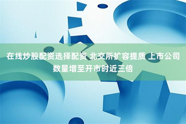 在线炒股配资选择配资 北交所扩容提质 上市公司数量增至开市时近三倍