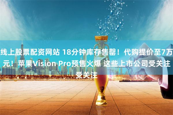 线上股票配资网站 18分钟库存售罄！代购提价至7万元！苹果Vision Pro预售火爆 这些上市公司受关注