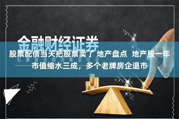 股票配债当天把股票卖了 地产盘点  地产股一年市值缩水三成，多个老牌房企退市