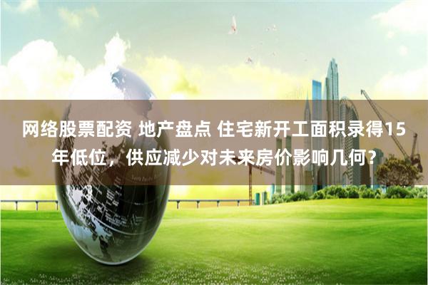 网络股票配资 地产盘点 住宅新开工面积录得15年低位，供应减少对未来房价影响几何？