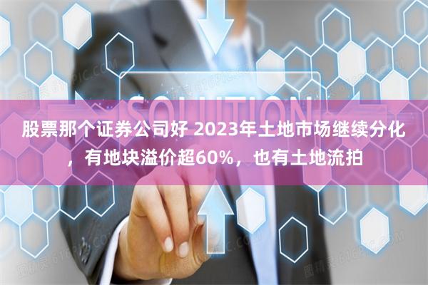 股票那个证券公司好 2023年土地市场继续分化，有地块溢价超60%，也有土地流拍