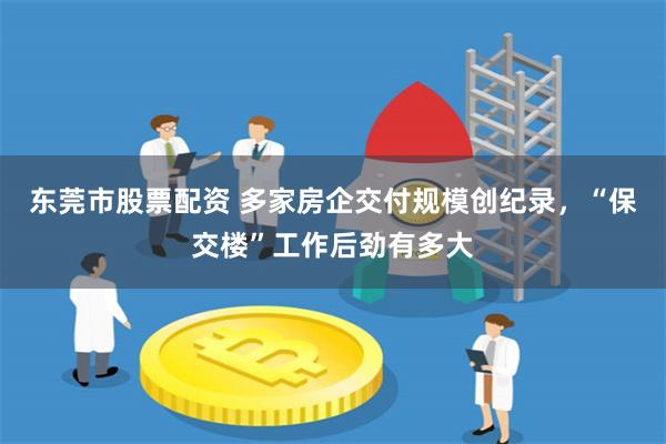 东莞市股票配资 多家房企交付规模创纪录，“保交楼”工作后劲有多大