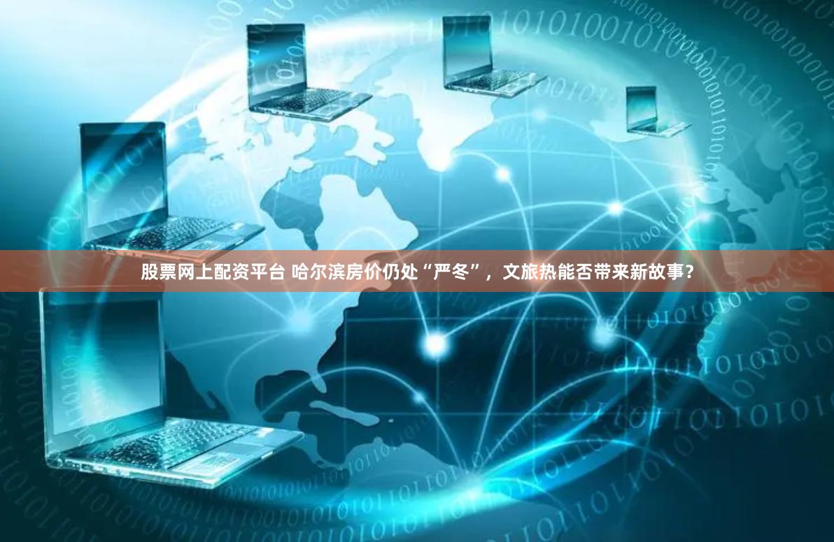 股票网上配资平台 哈尔滨房价仍处“严冬”，文旅热能否带来新故事？