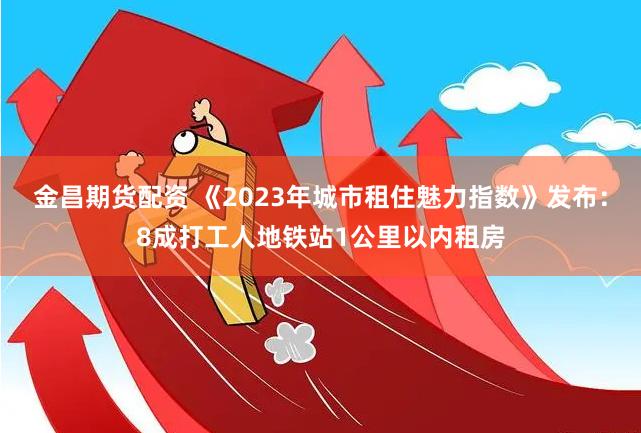 金昌期货配资 《2023年城市租住魅力指数》发布：8成打工人地铁站1公里以内租房