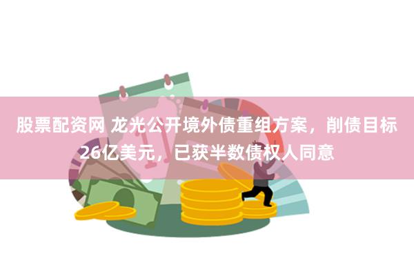 股票配资网 龙光公开境外债重组方案，削债目标26亿美元，已获半数债权人同意