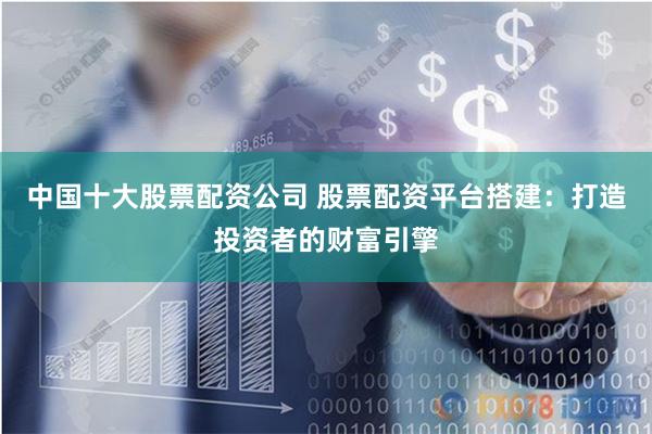 中国十大股票配资公司 股票配资平台搭建：打造投资者的财富引擎