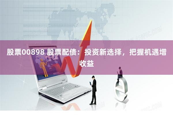 股票00898 股票配债：投资新选择，把握机遇增收益
