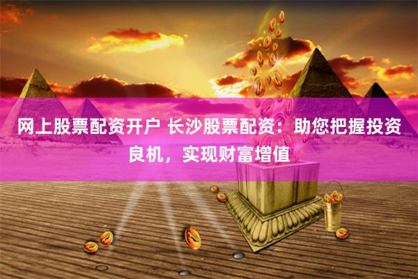 网上股票配资开户 长沙股票配资：助您把握投资良机，实现财富增值