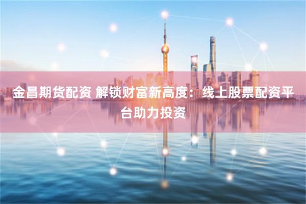 金昌期货配资 解锁财富新高度：线上股票配资平台助力投资