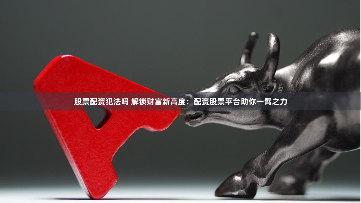 股票配资犯法吗 解锁财富新高度：配资股票平台助你一臂之力