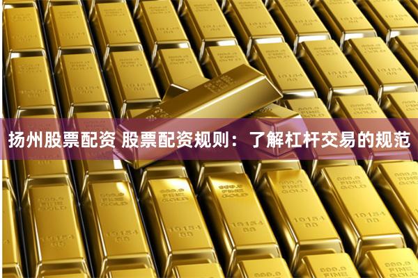 扬州股票配资 股票配资规则：了解杠杆交易的规范