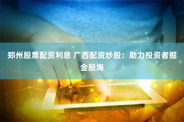 郑州股票配资利息 广西配资炒股：助力投资者掘金股海
