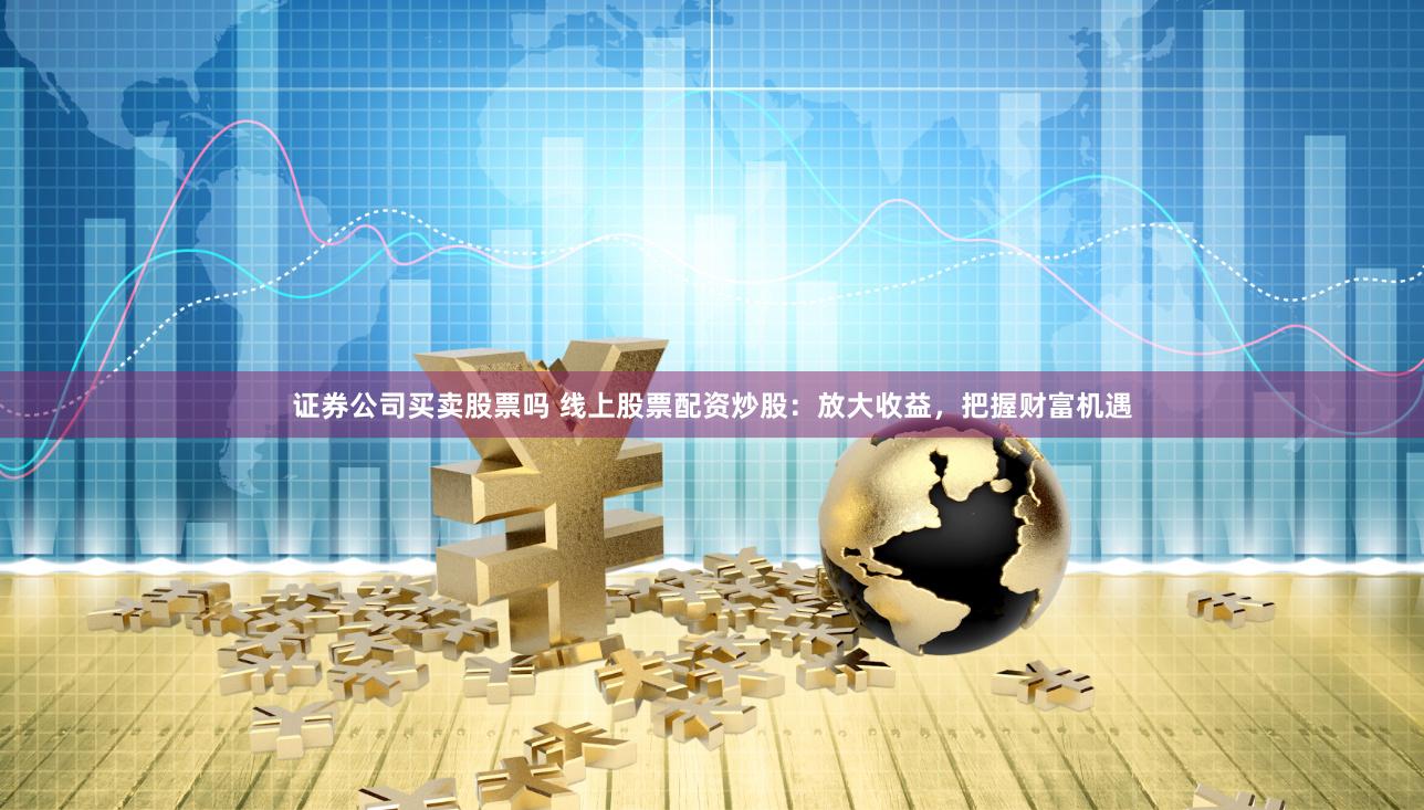 证券公司买卖股票吗 线上股票配资炒股：放大收益，把握财富机遇