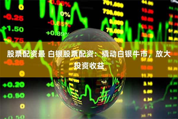 股票配资最 白银股票配资：撬动白银牛市，放大投资收益