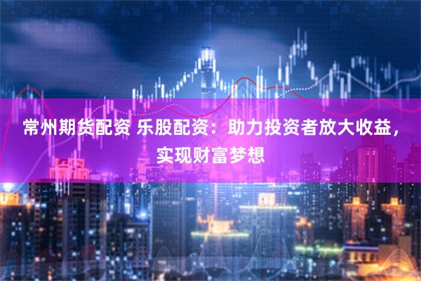常州期货配资 乐股配资：助力投资者放大收益，实现财富梦想