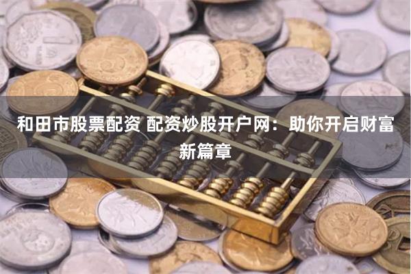 和田市股票配资 配资炒股开户网：助你开启财富新篇章